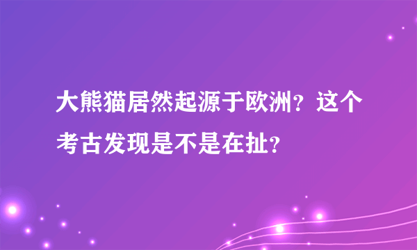 大熊猫居然起源于欧洲？这个考古发现是不是在扯？