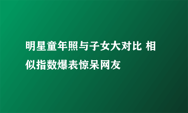 明星童年照与子女大对比 相似指数爆表惊呆网友 