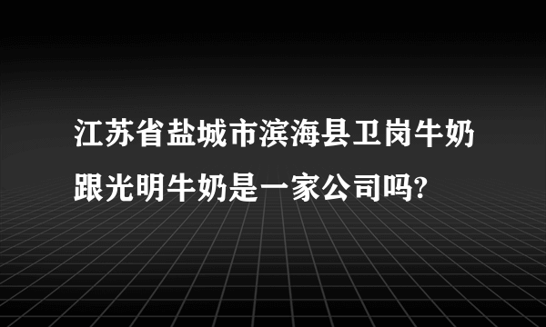 江苏省盐城市滨海县卫岗牛奶跟光明牛奶是一家公司吗?