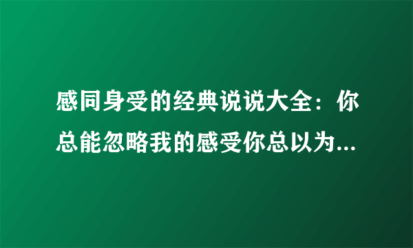 感同身受的经典说说大全：你总能忽略我的感受你总以为我哄哄就会