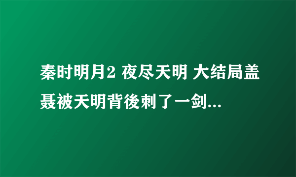 秦时明月2 夜尽天明 大结局盖聂被天明背後刺了一剑後，怎麼样了？我只看了每一部的大结局和开头，可