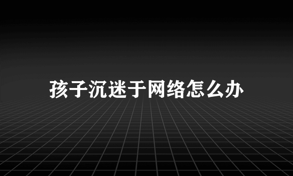 孩子沉迷于网络怎么办