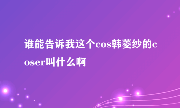 谁能告诉我这个cos韩菱纱的coser叫什么啊