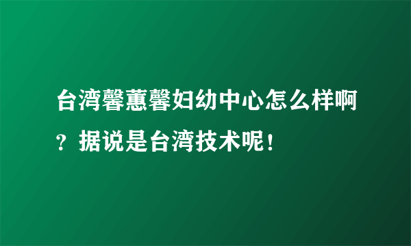 台湾馨蕙馨妇幼中心怎么样啊？据说是台湾技术呢！