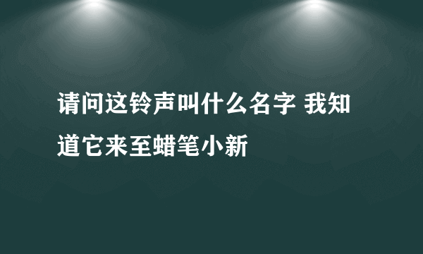 请问这铃声叫什么名字 我知道它来至蜡笔小新