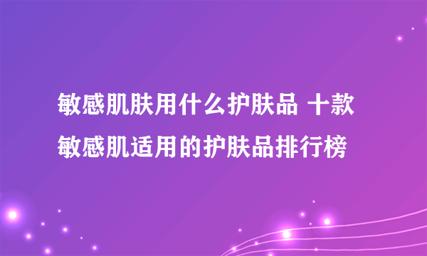 敏感肌肤用什么护肤品 十款敏感肌适用的护肤品排行榜