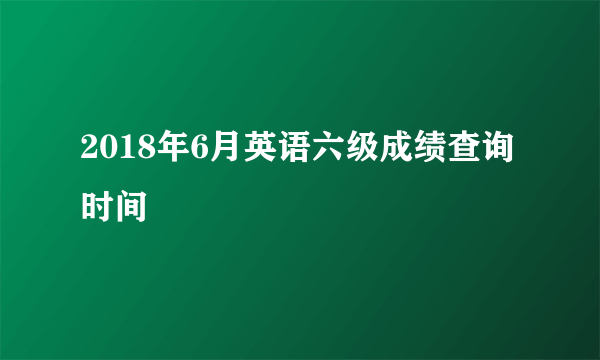 2018年6月英语六级成绩查询时间