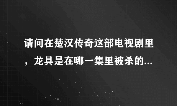 请问在楚汉传奇这部电视剧里，龙具是在哪一集里被杀的！我从25集往后看就没见过他了，纳闷呢，眼神不好。