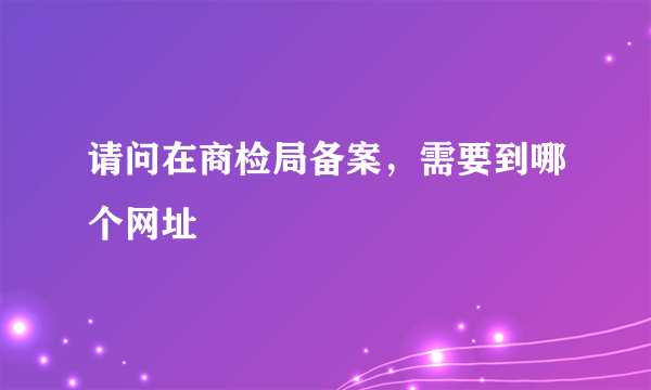 请问在商检局备案，需要到哪个网址