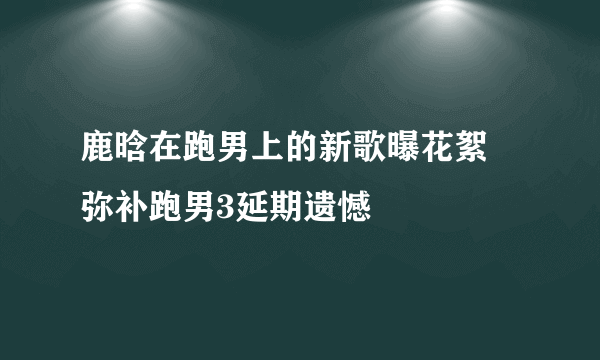 鹿晗在跑男上的新歌曝花絮 弥补跑男3延期遗憾