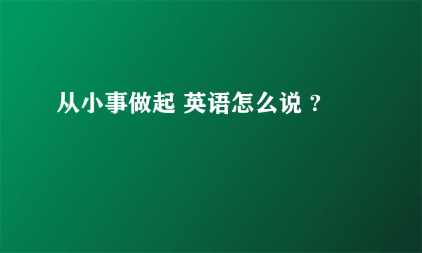 从小事做起 英语怎么说 ?