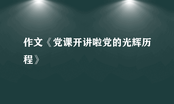 作文《党课开讲啦党的光辉历程》