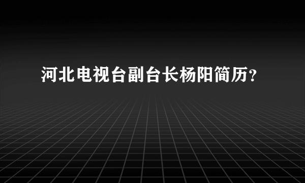 河北电视台副台长杨阳简历？