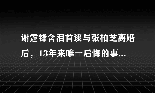 谢霆锋含泪首谈与张柏芝离婚后，13年来唯一后悔的事，为何让人心ǖ