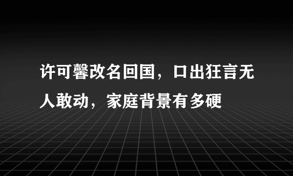 许可馨改名回国，口出狂言无人敢动，家庭背景有多硬