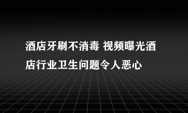 酒店牙刷不消毒 视频曝光酒店行业卫生问题令人恶心