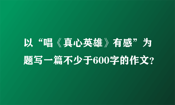 以“唱《真心英雄》有感”为题写一篇不少于600字的作文？