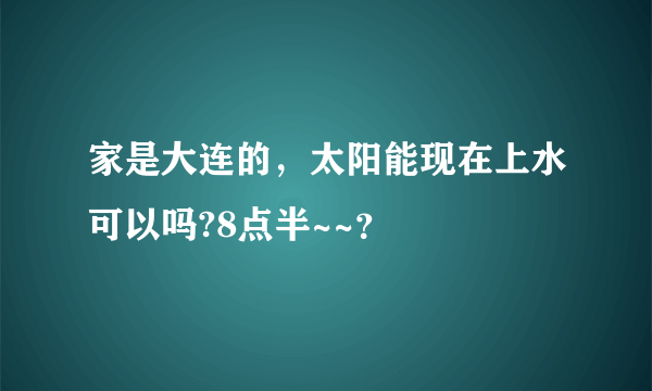 家是大连的，太阳能现在上水可以吗?8点半~~？