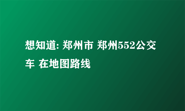 想知道: 郑州市 郑州552公交车 在地图路线