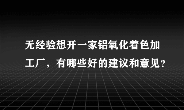 无经验想开一家铝氧化着色加工厂，有哪些好的建议和意见？