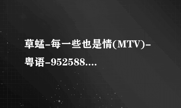 草蜢-每一些也是情(MTV)-粤语-952588.mpg种子下载地址有么？感激不尽