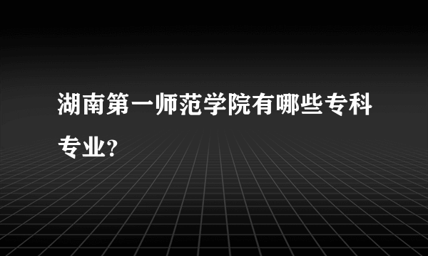 湖南第一师范学院有哪些专科专业？