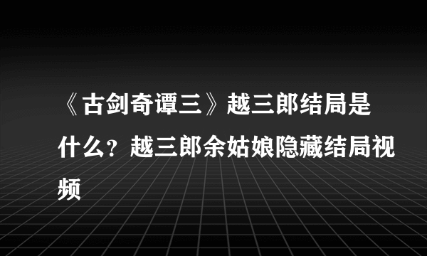 《古剑奇谭三》越三郎结局是什么？越三郎余姑娘隐藏结局视频