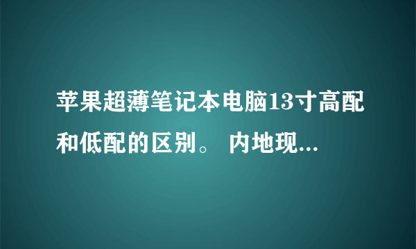 苹果超薄笔记本电脑13寸高配和低配的区别。 内地现在都卖多少钱啊