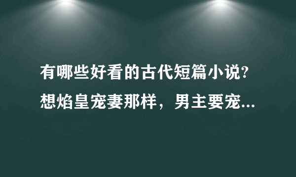 有哪些好看的古代短篇小说?想焰皇宠妻那样，男主要宠女主。最还是王爷和王妃之类的，最好10章左右。