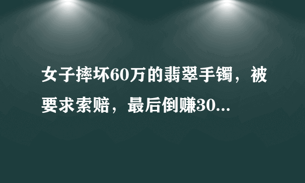 女子摔坏60万的翡翠手镯，被要求索赔，最后倒赚30万，为啥？