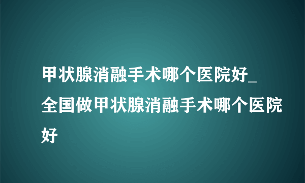 甲状腺消融手术哪个医院好_全国做甲状腺消融手术哪个医院好