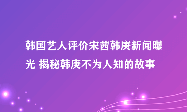 韩国艺人评价宋茜韩庚新闻曝光 揭秘韩庚不为人知的故事