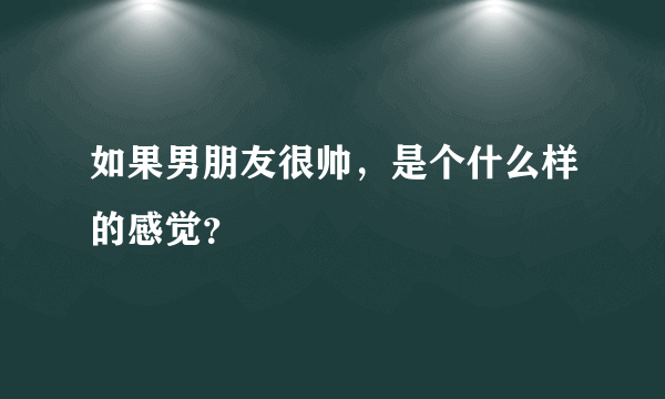 如果男朋友很帅，是个什么样的感觉？