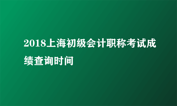 2018上海初级会计职称考试成绩查询时间