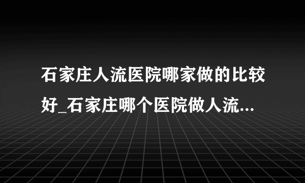 石家庄人流医院哪家做的比较好_石家庄哪个医院做人流好? 单