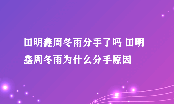 田明鑫周冬雨分手了吗 田明鑫周冬雨为什么分手原因