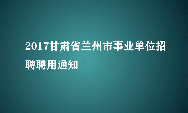 2017甘肃省兰州市事业单位招聘聘用通知