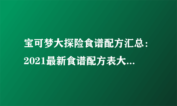 宝可梦大探险食谱配方汇总：2021最新食谱配方表大全[多图]