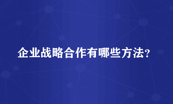 企业战略合作有哪些方法？