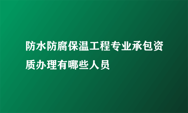 防水防腐保温工程专业承包资质办理有哪些人员