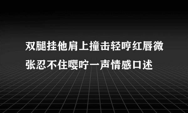 双腿挂他肩上撞击轻哼红唇微张忍不住嘤咛一声情感口述