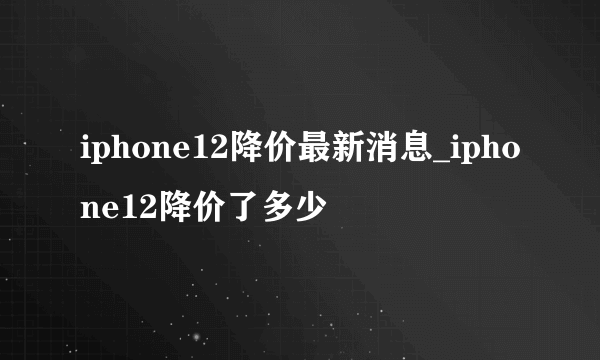 iphone12降价最新消息_iphone12降价了多少