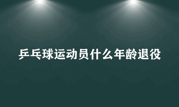 乒乓球运动员什么年龄退役