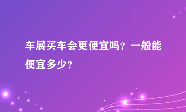 车展买车会更便宜吗？一般能便宜多少？