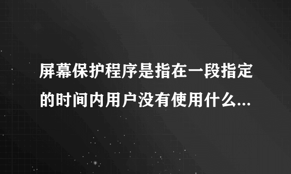 屏幕保护程序是指在一段指定的时间内用户没有使用什么或者什么时在屏幕上出现的移动的图片或者图