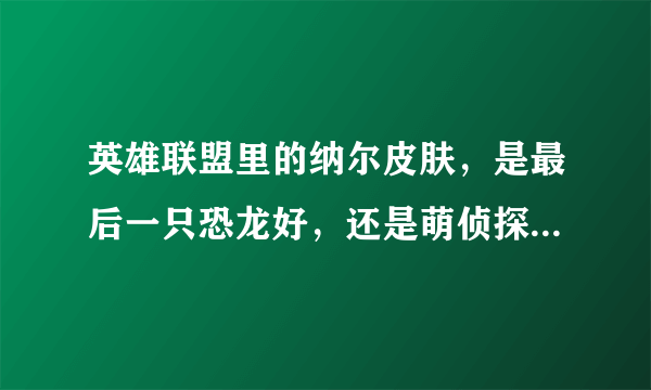 英雄联盟里的纳尔皮肤，是最后一只恐龙好，还是萌侦探·喵尔摩斯好？？？