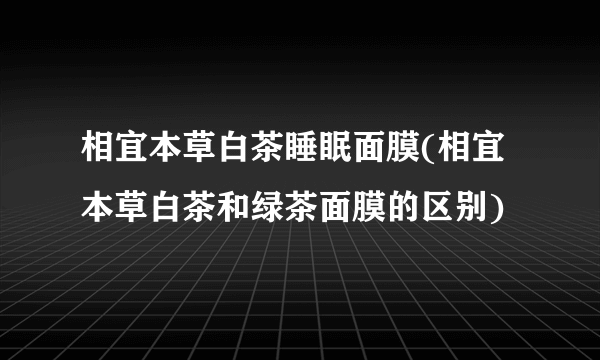 相宜本草白茶睡眠面膜(相宜本草白茶和绿茶面膜的区别)