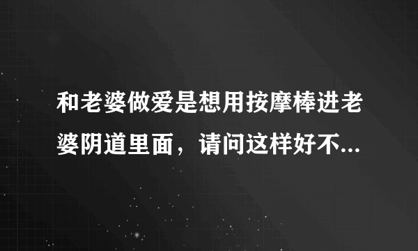 和老婆做爱是想用按摩棒进老婆阴道里面，请问这样好不...