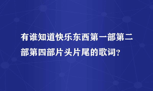 有谁知道快乐东西第一部第二部第四部片头片尾的歌词？