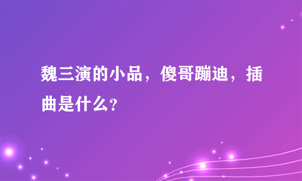 魏三演的小品，傻哥蹦迪，插曲是什么？